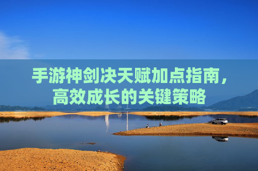 手游神剑决天赋加点指南，高效成长的关键策略