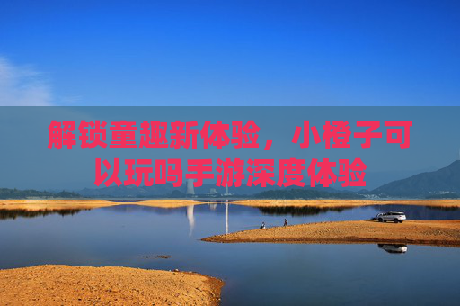 解锁童趣新体验，小橙子可以玩吗手游深度体验