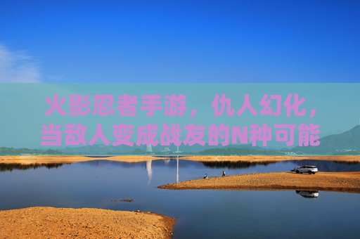 火影忍者手游，仇人幻化，当敌人变成战友的N种可能，你玩过吗？
