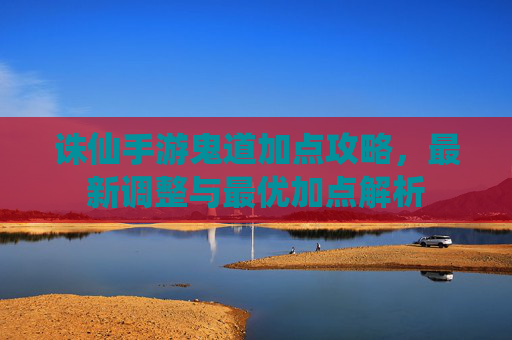 诛仙手游鬼道加点攻略，最新调整与最优加点解析