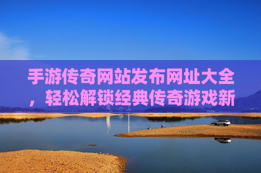 手游传奇网站发布网址大全，轻松解锁经典传奇游戏新体验