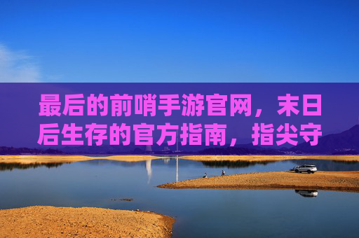最后的前哨手游官网,末日后生存的官方指南,指尖守护前哨基地的终极平台