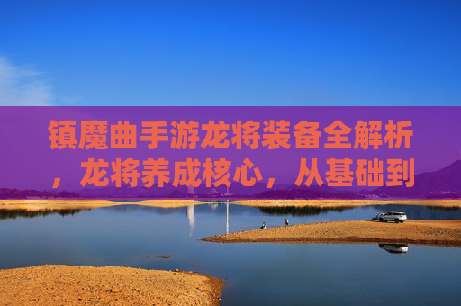 镇魔曲手游龙将装备全解析，龙将养成核心，从基础到进阶的装备养成攻略，镇魔曲手游龙将装备全解析，从基础到进阶的养成核心攻略