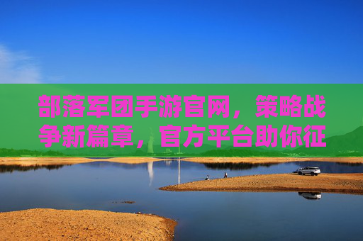 部落军团手游官网，策略战争新篇章，官方平台助你征服疆域