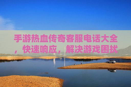 手游热血传奇客服电话大全,快速响应,解决游戏困扰,畅享经典热血体验