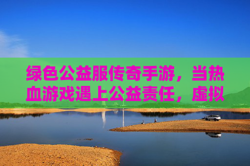 绿色公益服传奇手游,当热血游戏遇上公益责任,虚拟世界也能传递温暖力量