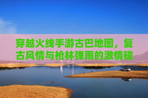 穿越火线手游古巴地图,复古风情与枪林弹雨的激情碰撞