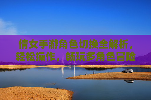 倩女手游角色切换全解析，轻松操作，畅玩多角色冒险