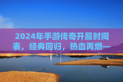 2024年手游传奇开服时间表,经典回归,热血再燃——玩家必看的开服指南,2024年手游传奇开服时间表,经典回归,热血再燃——玩家必看的开服指南