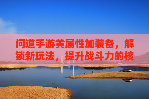 问道手游黄属性加装备，解锁新玩法，提升战斗力的核心策略解析