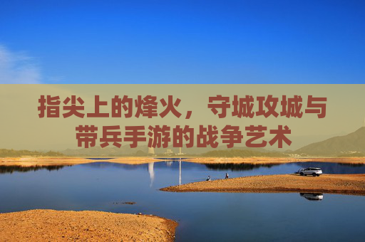 指尖上的烽火，守城攻城与带兵手游的战争艺术