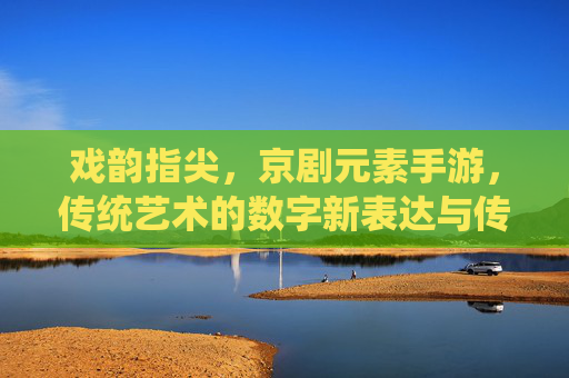 戏韵指尖,京剧元素手游,传统艺术的数字新表达与传承创新