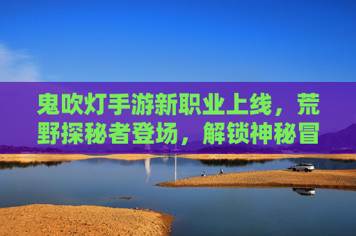鬼吹灯手游新职业上线,荒野探秘者登场,解锁神秘冒险新篇章