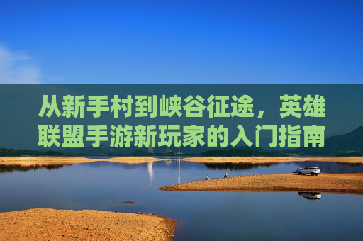 从新手村到峡谷征途，英雄联盟手游新玩家的入门指南与成长之路，从新手村到峡谷征途，英雄联盟手游新玩家的入门指南与成长之路