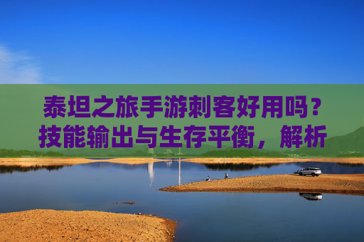 泰坦之旅手游刺客好用吗?技能输出与生存平衡,解析刺客职业的玩法优势