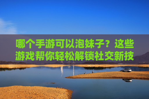 哪个手游可以泡妹子?这些游戏帮你轻松解锁社交新技能,还能一起肝一起嗨,哪个手游可以轻松泡妹子?解锁社交新技能,还能一起肝一起嗨