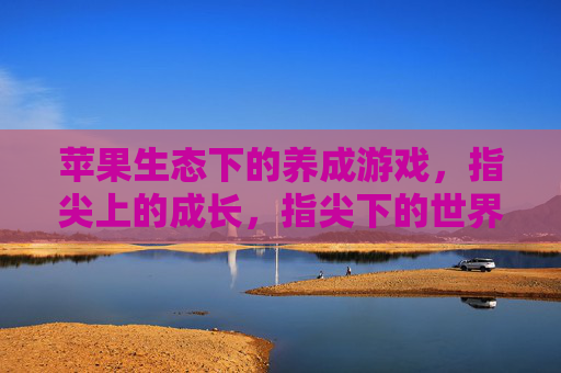 苹果生态下的养成游戏，指尖上的成长，指尖下的世界——探索苹果平台上的沉浸式养成体验，苹果生态下的养成游戏，指尖成长，沉浸世界——探索苹果平台上的沉浸式体验