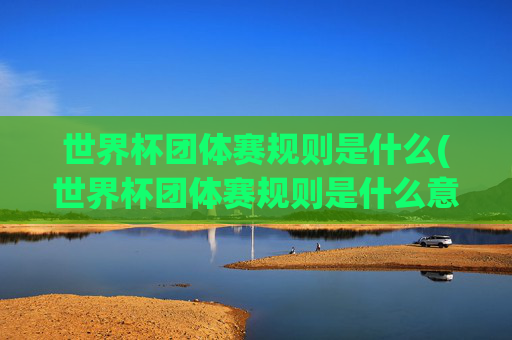 世界杯团体赛规则是什么(世界杯团体赛规则是什么意思)世界杯团体赛规则是什么(世界杯团体赛规则是什么意思)