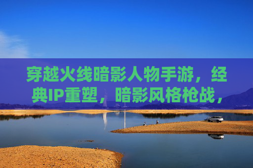 穿越火线暗影人物手游,经典IP重塑,暗影风格枪战,重温热血激情,穿越火线暗影人物手游,暗影风格枪战 重塑经典热血激情