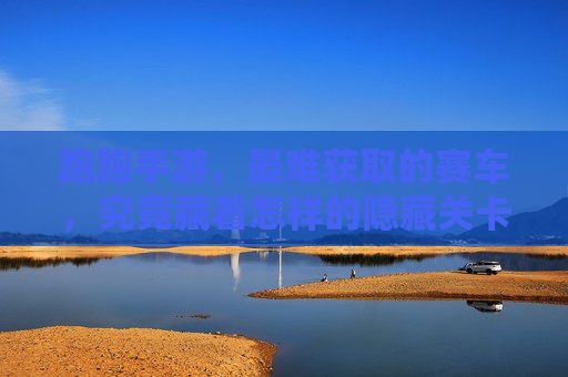跑跑手游，最难获取的赛车，究竟藏着怎样的隐藏关卡？跑跑手游最难获取的赛车究竟藏着怎样的隐藏关卡？