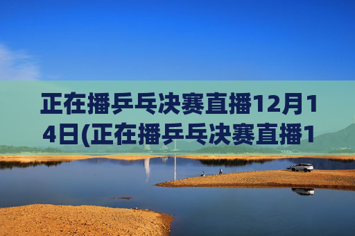 正在播乒乓决赛直播12月14日(正在播乒乓决赛直播12月14日几点)
