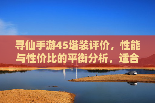 寻仙手游45塔装评价，性能与性价比的平衡分析，适合哪些玩家？寻仙手游45塔装评价，性能与性价比的平衡分析，适合哪些玩家？
