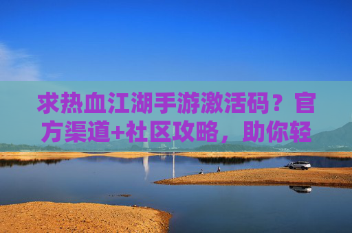 求热血江湖手游激活码?官方渠道+社区攻略,助你轻松开启新篇章!热血江湖手游激活码获取指南,官方渠道+社区攻略,轻松开启新篇章