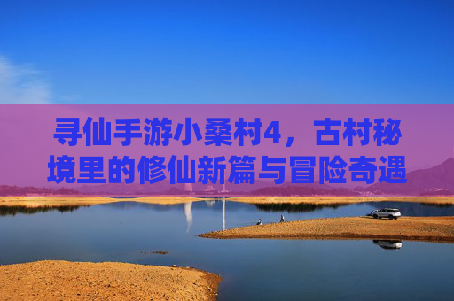 寻仙手游小桑村4,古村秘境里的修仙新篇与冒险奇遇,寻仙手游小桑村4,古村秘境里的修仙新篇与冒险奇遇