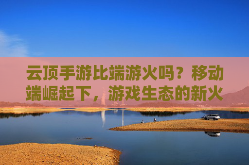 云顶手游比端游火吗？移动端崛起下，游戏生态的新火与旧热，云顶手游比端游火吗？移动端崛起下游戏生态的新火与旧热