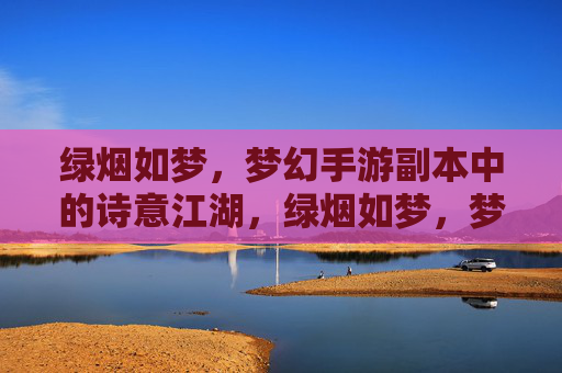 绿烟如梦，梦幻手游副本中的诗意江湖，绿烟如梦，梦幻手游副本中的诗意江湖