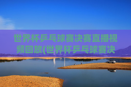 世界杯乒乓球赛决赛直播视频回放(世界杯乒乓球赛决赛直播视频回放在哪看)