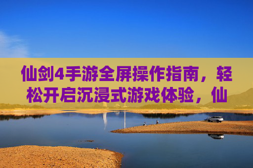 仙剑4手游全屏操作指南，轻松开启沉浸式游戏体验，仙剑4手游全屏操作指南，轻松开启沉浸式游戏体验