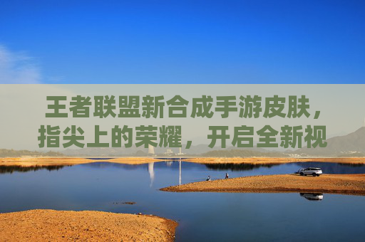 王者联盟新合成手游皮肤,指尖上的荣耀,开启全新视觉盛宴,王者联盟新合成手游皮肤,指尖上的荣耀,开启全新视觉盛宴