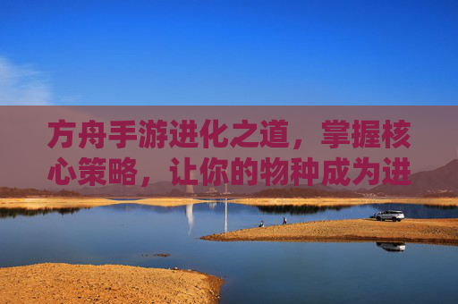 方舟手游进化之道,掌握核心策略,让你的物种成为进化赢家