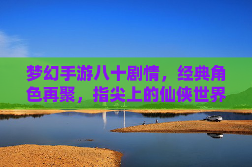 梦幻手游八十剧情，经典角色再聚，指尖上的仙侠世界重燃浪漫与热血，梦幻手游八十剧情，经典角色再聚，重燃指尖仙侠浪漫与热血