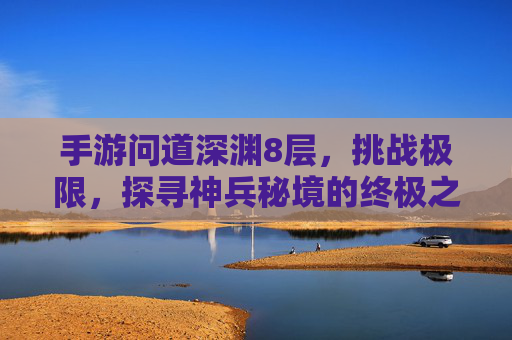 手游问道深渊8层,挑战极限,探寻神兵秘境的终极之旅