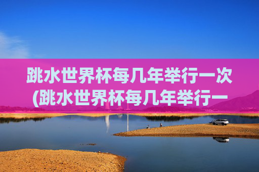 跳水世界杯每几年举行一次(跳水世界杯每几年举行一次比赛)跳水世界杯每几年举行一次