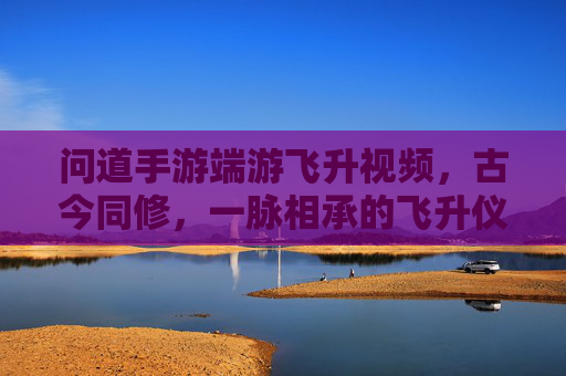 问道手游端游飞升视频,古今同修,一脉相承的飞升仪式与成长之路