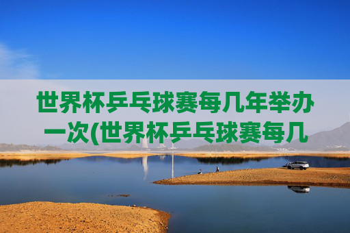 世界杯乒乓球赛每几年举办一次(世界杯乒乓球赛每几年举办一次比赛)