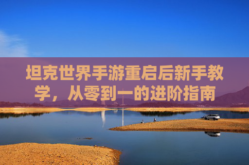 坦克世界手游重启后新手教学,从零到一的进阶指南