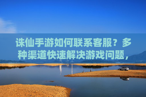 诛仙手游如何联系客服？多种渠道快速解决游戏问题，诛仙手游如何联系客服？多种渠道快速解决游戏问题