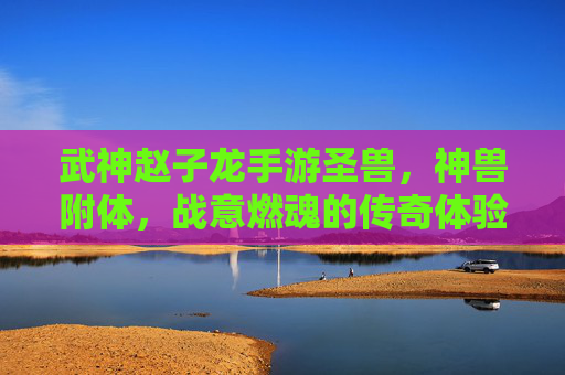 武神赵子龙手游圣兽,神兽附体,战意燃魂的传奇体验