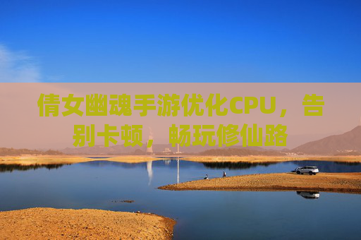 倩女幽魂手游优化CPU，告别卡顿，畅玩修仙路