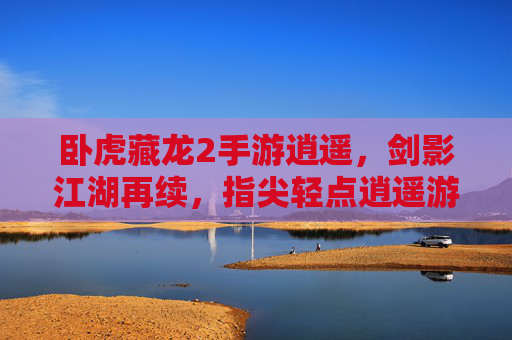 卧虎藏龙2手游逍遥，剑影江湖再续，指尖轻点逍遥游