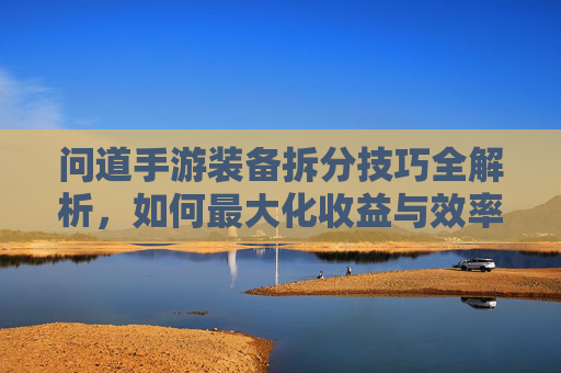 问道手游装备拆分技巧全解析,如何最大化收益与效率