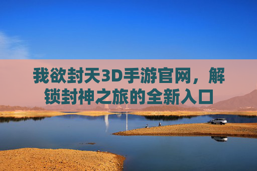 我欲封天3D手游官网,解锁封神之旅的全新入口