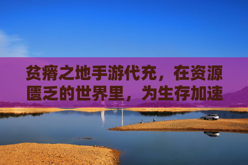贫瘠之地手游代充,在资源匮乏的世界里,为生存加速的生存法则