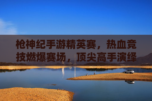 枪神纪手游精英赛，热血竞技燃爆赛场，顶尖高手演绎巅峰对决