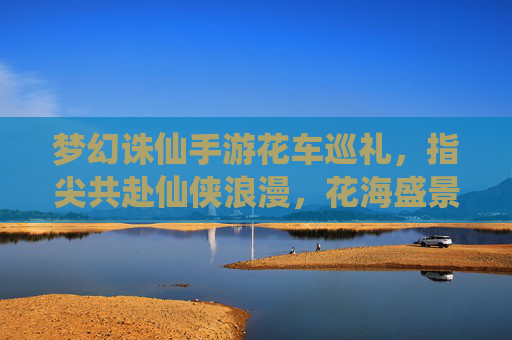 梦幻诛仙手游花车巡礼，指尖共赴仙侠浪漫，花海盛景点亮指尖江湖