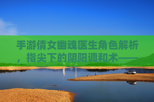 手游倩女幽魂医生角色解析,指尖下的阴阳调和术——论医者仁心在数字世界的传承